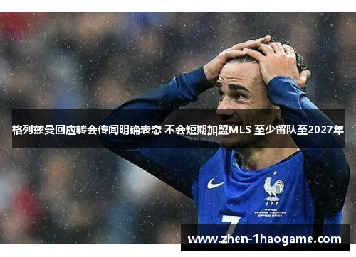 格列兹曼回应转会传闻明确表态 不会短期加盟MLS 至少留队至2027年