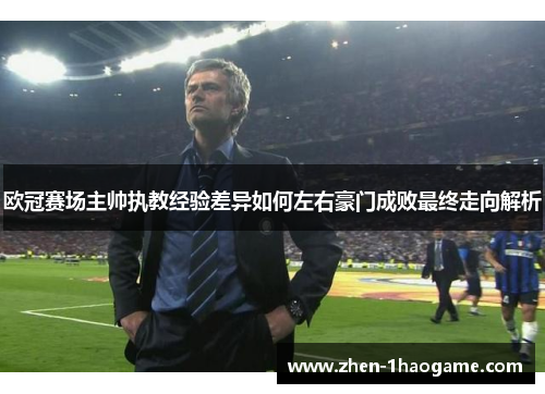 欧冠赛场主帅执教经验差异如何左右豪门成败最终走向解析